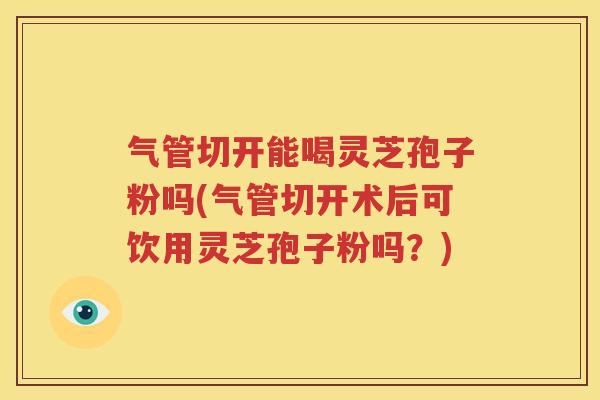 气管切开能喝灵芝孢子粉吗(气管切开术后可饮用灵芝孢子粉吗？)