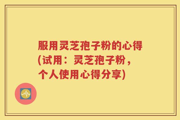 服用灵芝孢子粉的心得(试用：灵芝孢子粉，个人使用心得分享)