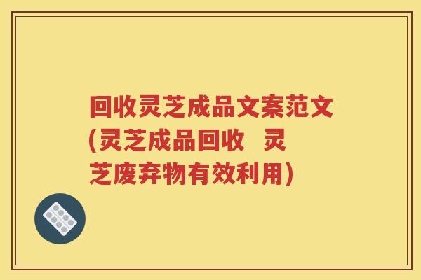 回收灵芝成品文案范文(灵芝成品回收  灵芝废弃物有效利用)