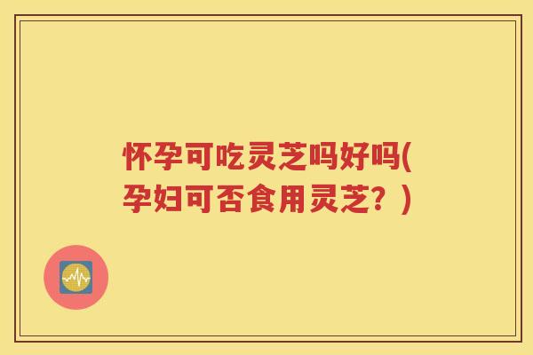 怀孕可吃灵芝吗好吗(孕妇可否食用灵芝？)