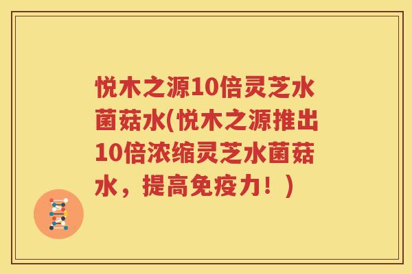 悦木之源10倍灵芝水菌菇水(悦木之源推出10倍浓缩灵芝水菌菇水，提高免疫力！)