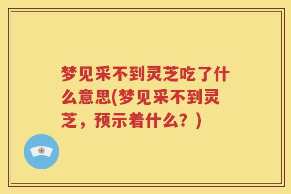 梦见采不到灵芝吃了什么意思(梦见采不到灵芝，预示着什么？)