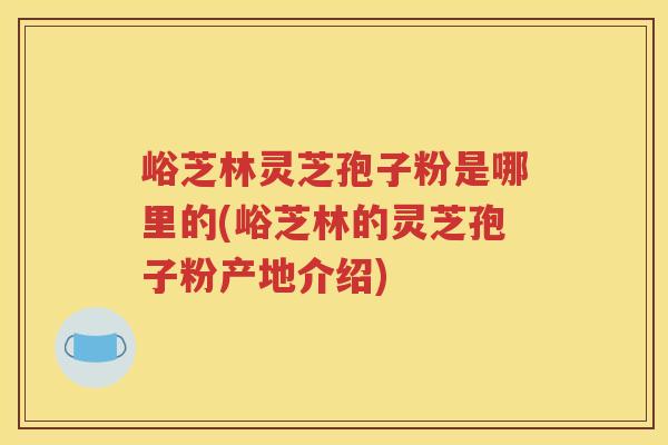 峪芝林灵芝孢子粉是哪里的(峪芝林的灵芝孢子粉产地介绍)
