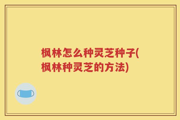 枫林怎么种灵芝种子(枫林种灵芝的方法)