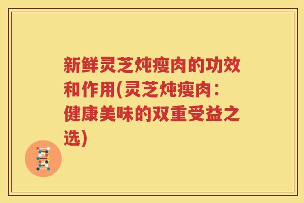 新鲜灵芝炖瘦肉的功效和作用(灵芝炖瘦肉：健康美味的双重受益之选)