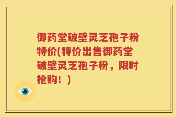 御药堂破壁灵芝孢子粉特价(特价出售御药堂破壁灵芝孢子粉，限时抢购！)