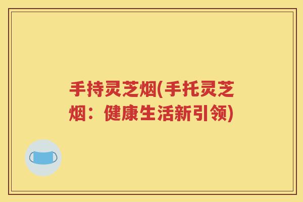 手持灵芝烟(手托灵芝烟：健康生活新引领)
