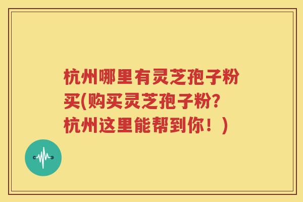 杭州哪里有灵芝孢子粉买(购买灵芝孢子粉？杭州这里能帮到你！)