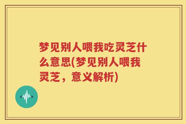 梦见别人喂我吃灵芝什么意思(梦见别人喂我灵芝，意义解析)