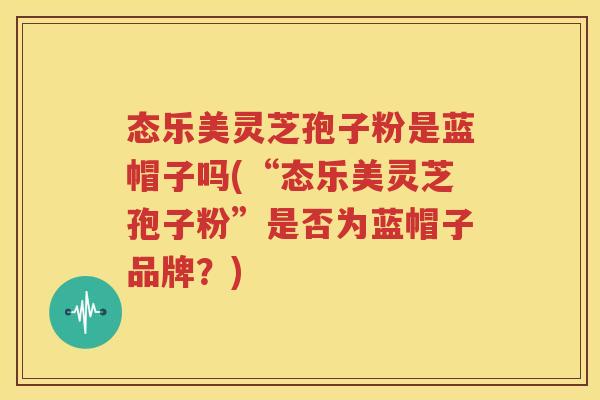 态乐美灵芝孢子粉是蓝帽子吗(“态乐美灵芝孢子粉”是否为蓝帽子品牌？)