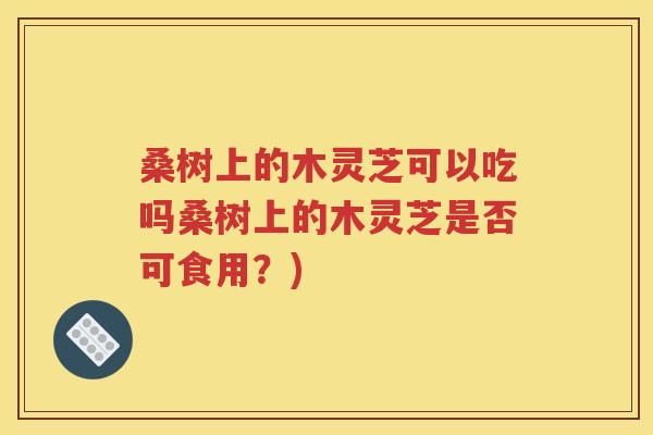 桑树上的木灵芝可以吃吗桑树上的木灵芝是否可食用？)