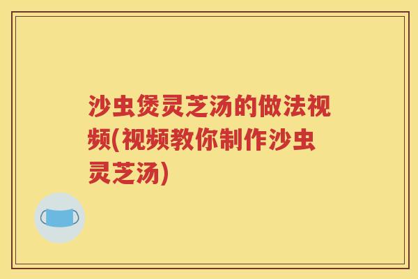 沙虫煲灵芝汤的做法视频(视频教你制作沙虫灵芝汤)