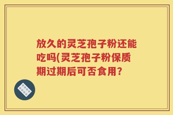 放久的灵芝孢子粉还能吃吗(灵芝孢子粉保质期过期后可否食用？