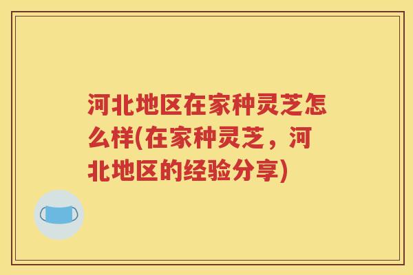 河北地区在家种灵芝怎么样(在家种灵芝，河北地区的经验分享)
