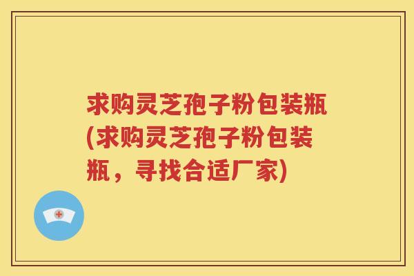 求购灵芝孢子粉包装瓶(求购灵芝孢子粉包装瓶，寻找合适厂家)