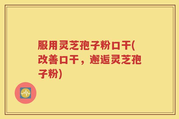 服用灵芝孢子粉口干(改善口干，邂逅灵芝孢子粉)