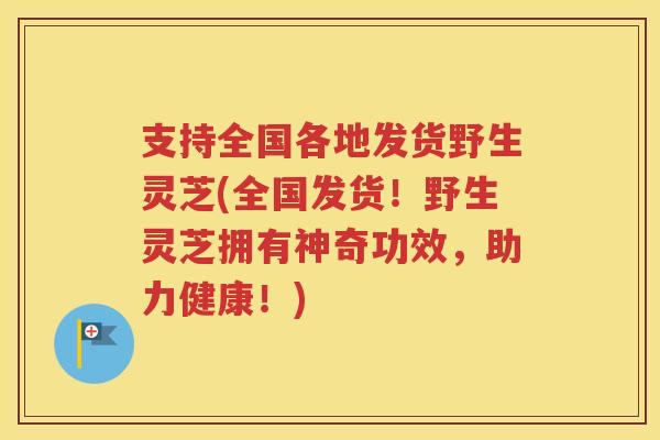 支持全国各地发货野生灵芝(全国发货！野生灵芝拥有神奇功效，助力健康！)