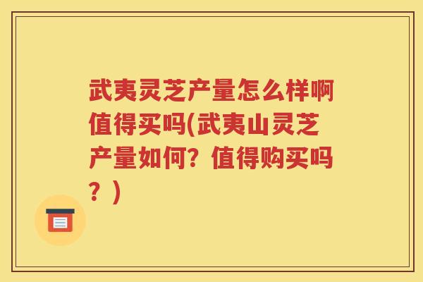 武夷灵芝产量怎么样啊值得买吗(武夷山灵芝产量如何？值得购买吗？)