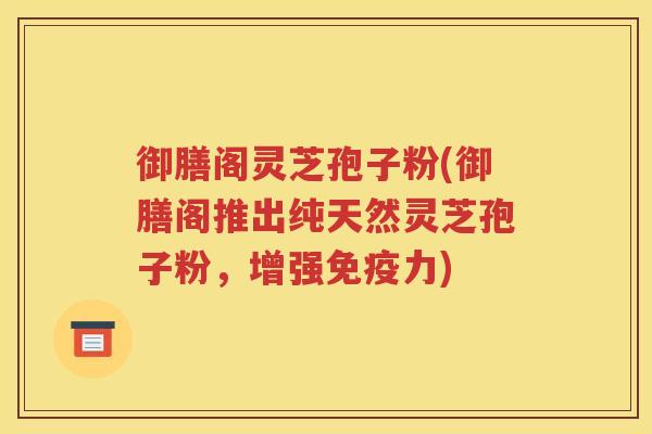 御膳阁灵芝孢子粉(御膳阁推出纯天然灵芝孢子粉，增强免疫力)