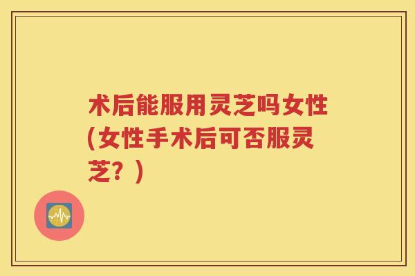 术后能服用灵芝吗女性(女性手术后可否服灵芝？)