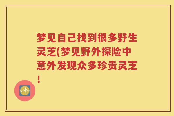 梦见自己找到很多野生灵芝(梦见野外探险中意外发现众多珍贵灵芝！