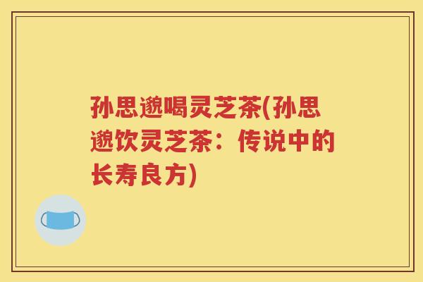 孙思邈喝灵芝茶(孙思邈饮灵芝茶：传说中的长寿良方)