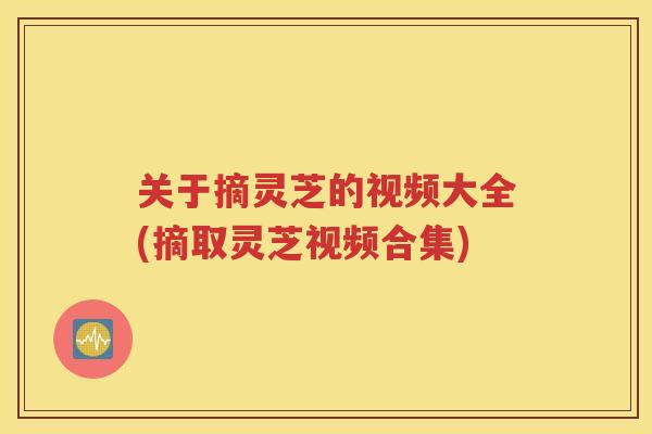 关于摘灵芝的视频大全(摘取灵芝视频合集)