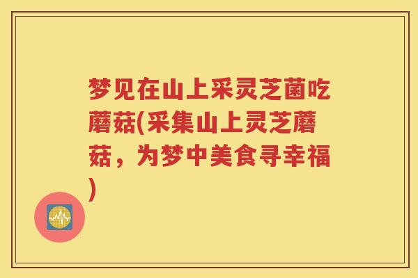 梦见在山上采灵芝菌吃蘑菇(采集山上灵芝蘑菇，为梦中美食寻幸福)