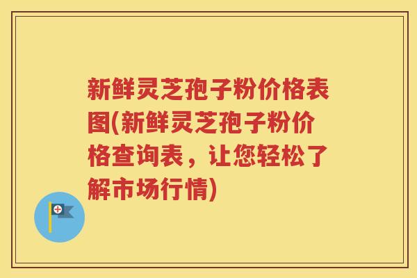 新鲜灵芝孢子粉价格表图(新鲜灵芝孢子粉价格查询表，让您轻松了解市场行情)