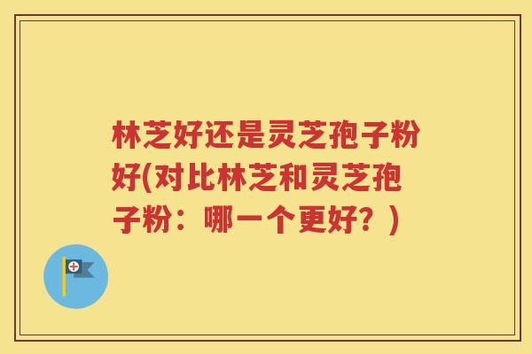 林芝好还是灵芝孢子粉好(对比林芝和灵芝孢子粉：哪一个更好？)