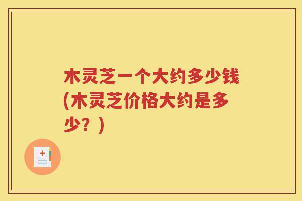 木灵芝一个大约多少钱(木灵芝价格大约是多少？)