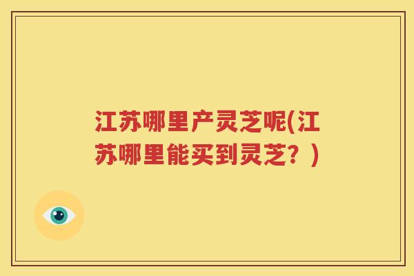 江苏哪里产灵芝呢(江苏哪里能买到灵芝？)