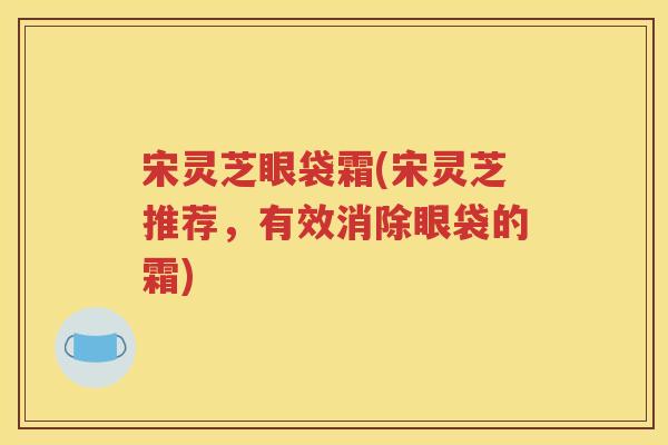 宋灵芝眼袋霜(宋灵芝推荐，有效消除眼袋的霜)