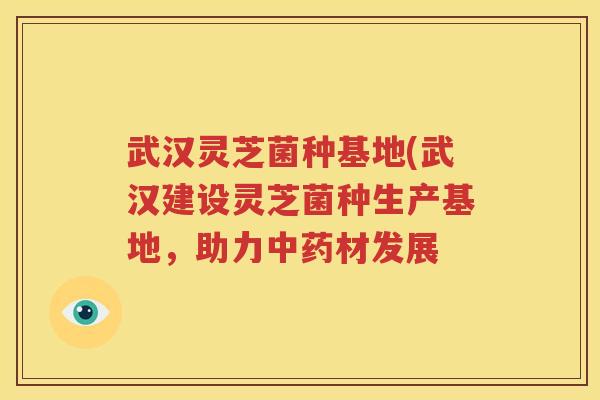 武汉灵芝菌种基地(武汉建设灵芝菌种生产基地，助力中药材发展