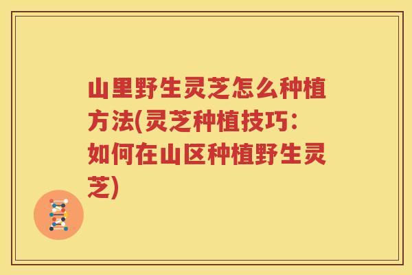 山里野生灵芝怎么种植方法(灵芝种植技巧：如何在山区种植野生灵芝)