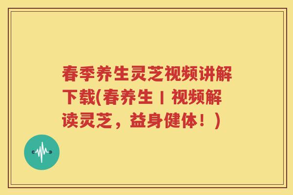 春季养生灵芝视频讲解下载(春养生丨视频解读灵芝，益身健体！)