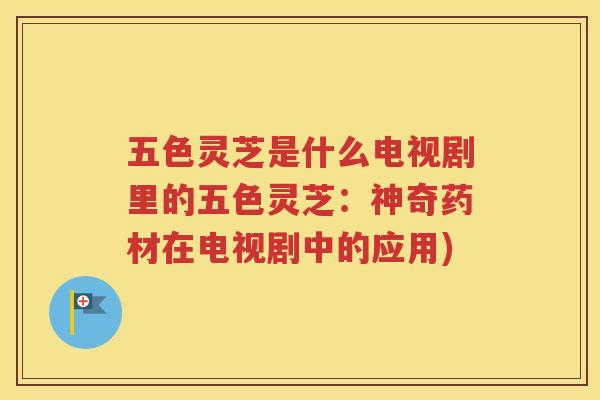 五色灵芝是什么电视剧里的五色灵芝：神奇药材在电视剧中的应用)
