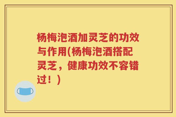 杨梅泡酒加灵芝的功效与作用(杨梅泡酒搭配灵芝，健康功效不容错过！)