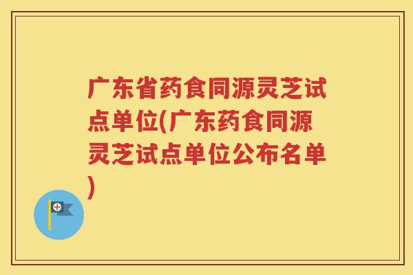 广东省药食同源灵芝试点单位(广东药食同源灵芝试点单位公布名单)