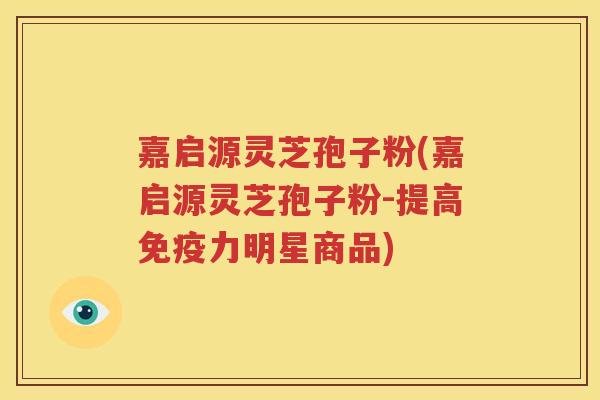 嘉启源灵芝孢子粉(嘉启源灵芝孢子粉-提高免疫力明星商品)