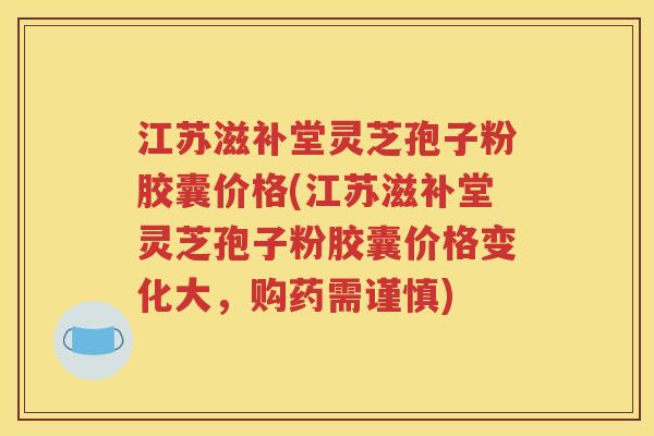 江苏滋补堂灵芝孢子粉胶囊价格(江苏滋补堂灵芝孢子粉胶囊价格变化大，购药需谨慎)