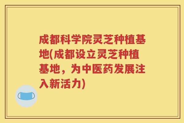 成都科学院灵芝种植基地(成都设立灵芝种植基地，为中医药发展注入新活力)