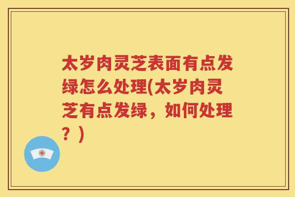 太岁肉灵芝表面有点发绿怎么处理(太岁肉灵芝有点发绿，如何处理？)
