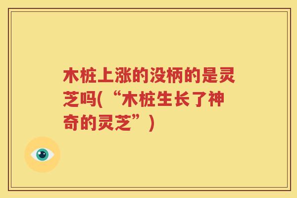 木桩上涨的没柄的是灵芝吗(“木桩生长了神奇的灵芝”)