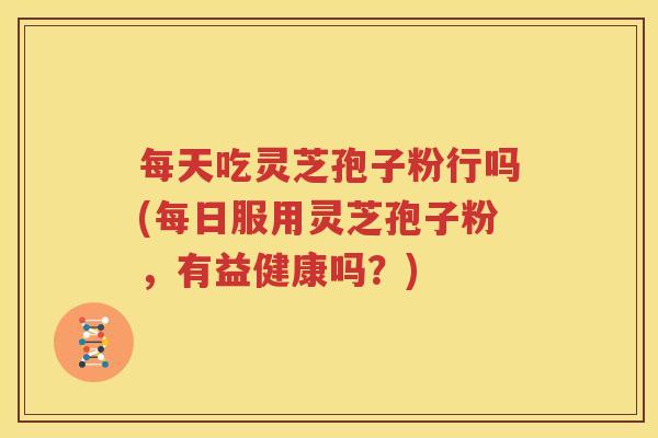 每天吃灵芝孢子粉行吗(每日服用灵芝孢子粉，有益健康吗？)