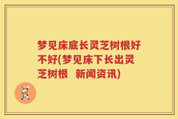 梦见床底长灵芝树根好不好(梦见床下长出灵芝树根  新闻资讯)