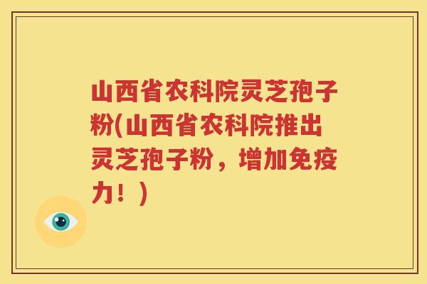 山西省农科院灵芝孢子粉(山西省农科院推出灵芝孢子粉，增加免疫力！)