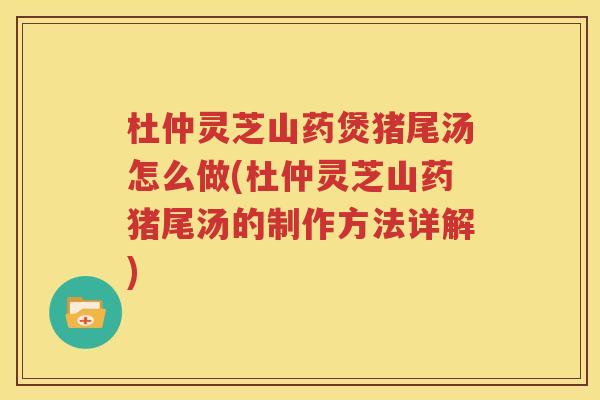 杜仲灵芝山药煲猪尾汤怎么做(杜仲灵芝山药猪尾汤的制作方法详解)