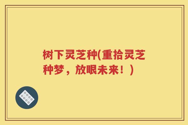 树下灵芝种(重拾灵芝种梦，放眼未来！)