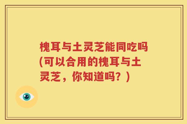槐耳与土灵芝能同吃吗(可以合用的槐耳与土灵芝，你知道吗？)